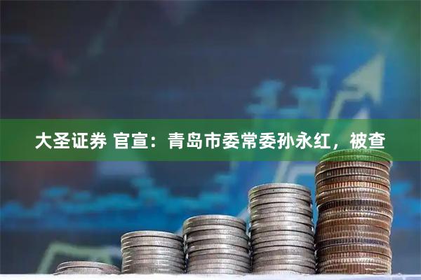 大圣证券 官宣：青岛市委常委孙永红，被查