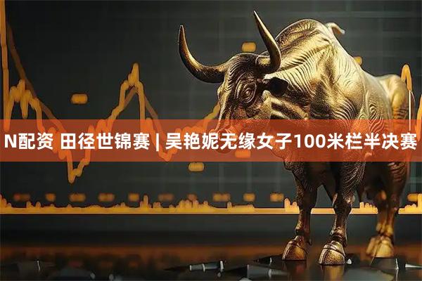 N配资 田径世锦赛 | 吴艳妮无缘女子100米栏半决赛