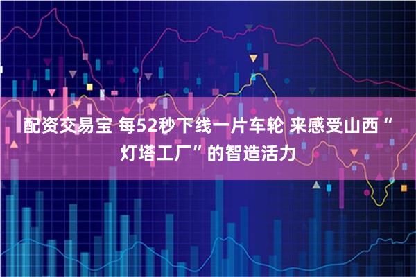 配资交易宝 每52秒下线一片车轮 来感受山西“灯塔工厂”的智造活力