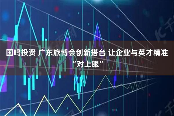 国鸣投资 广东旅博会创新搭台 让企业与英才精准“对上眼”