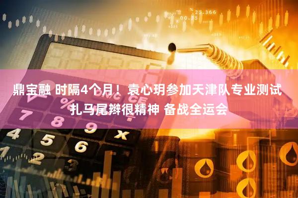 鼎宝融 时隔4个月！袁心玥参加天津队专业测试 扎马尾辫很精神 备战全运会