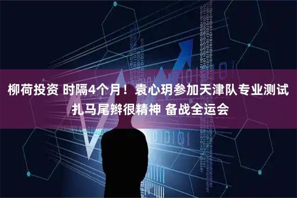 柳荷投资 时隔4个月！袁心玥参加天津队专业测试 扎马尾辫很精神 备战全运会