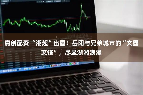 嘉创配资 “湘超”出圈！岳阳与兄弟城市的“文墨交锋”，尽显湖湘浪漫