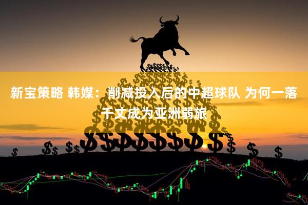 新宝策略 韩媒：削减投入后的中超球队 为何一落千丈成为亚洲弱旅