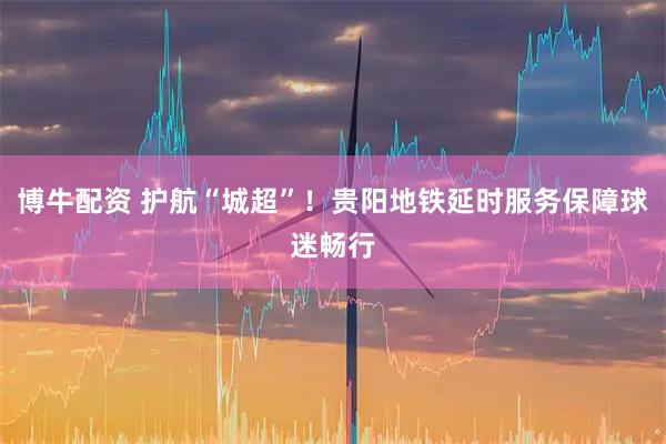 博牛配资 护航“城超”！贵阳地铁延时服务保障球迷畅行