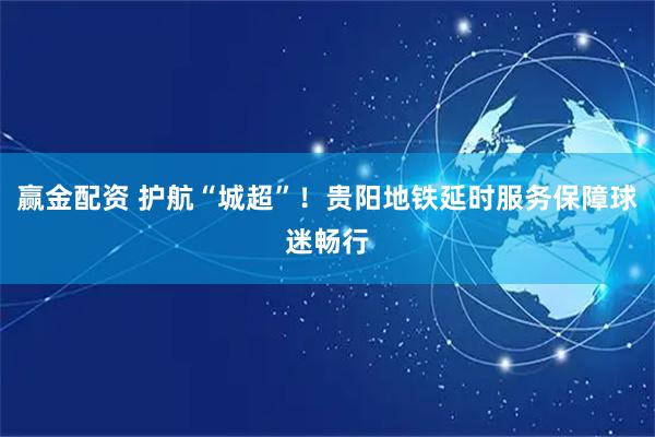 赢金配资 护航“城超”！贵阳地铁延时服务保障球迷畅行