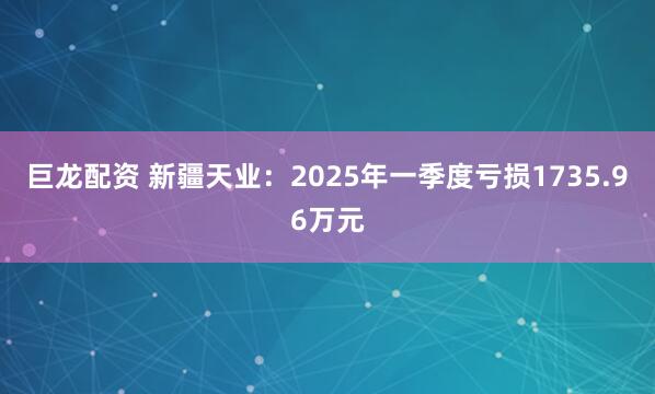 巨龙配资 新疆天业：2025年一季度亏损1735.96万元
