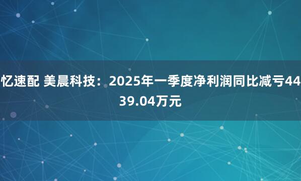 忆速配 美晨科技：2025年一季度净利润同比减亏4439.04万元