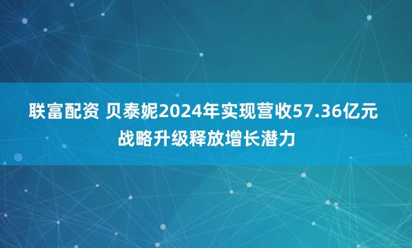 联富配资 贝泰妮2024年实现营收57.36亿元 战略升级释放增长潜力