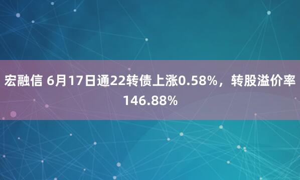 宏融信 6月17日通22转债上涨0.58%，转股溢价率146.88%