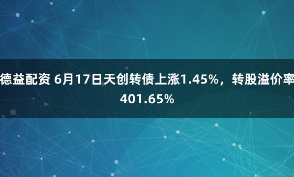 德益配资 6月17日天创转债上涨1.45%，转股溢价率401.65%