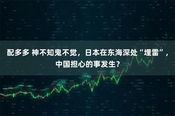 配多多 神不知鬼不觉，日本在东海深处“埋雷”，中国担心的事发生？