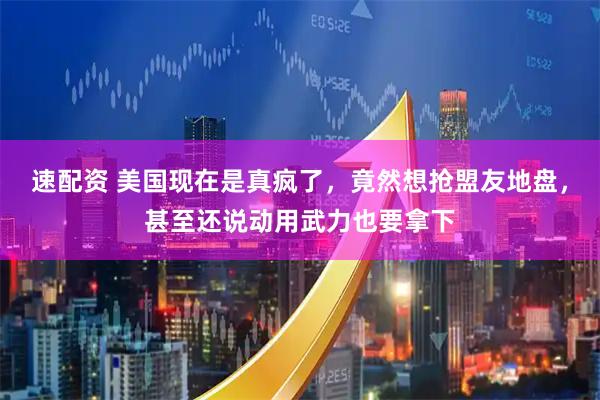 速配资 美国现在是真疯了，竟然想抢盟友地盘，甚至还说动用武力也要拿下