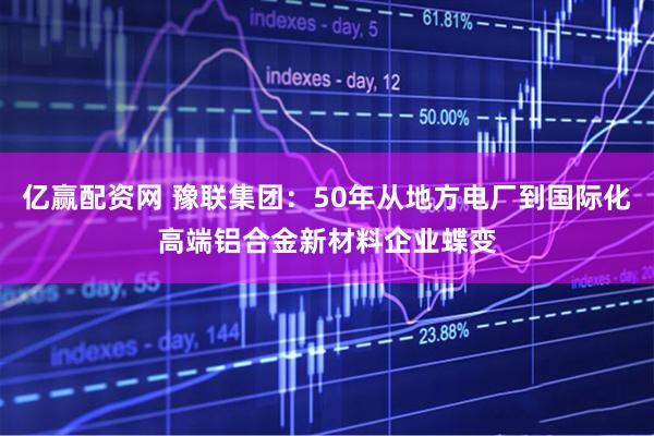 亿赢配资网 豫联集团：50年从地方电厂到国际化高端铝合金新材料企业蝶变
