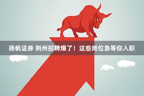 扬帆证券 荆州招聘爆了！这些岗位急等你入职
