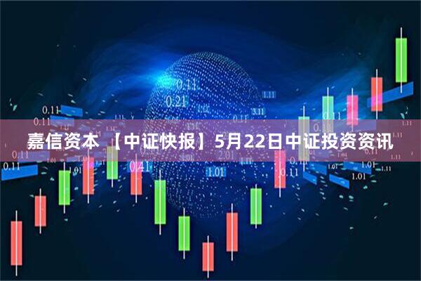 嘉信资本 【中证快报】5月22日中证投资资讯