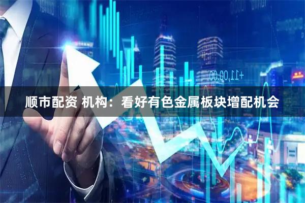 顺市配资 机构:看好有色金属板块增配机会