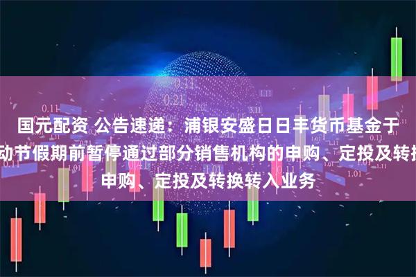 国元配资 公告速递：浦银安盛日日丰货币基金于2025年劳动节假期前暂停通过部分销售机构的申购、定投及转换转入业务