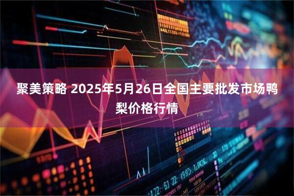 聚美策略 2025年5月26日全国主要批发市场鸭梨价格行情