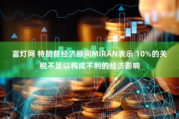 富灯网 特朗普经济顾问MIRAN表示 10%的关税不足以构成不利的经济影响
