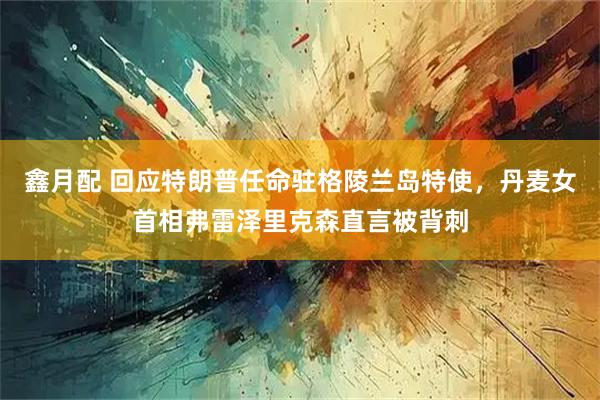 鑫月配 回应特朗普任命驻格陵兰岛特使，丹麦女首相弗雷泽里克森直言被背刺