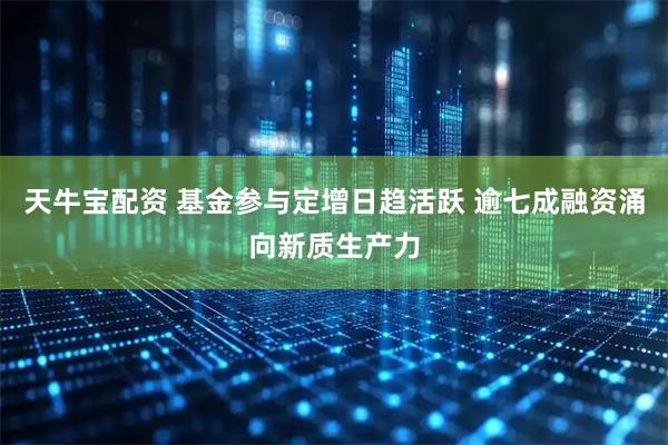 天牛宝配资 基金参与定增日趋活跃 逾七成融资涌向新质生产力