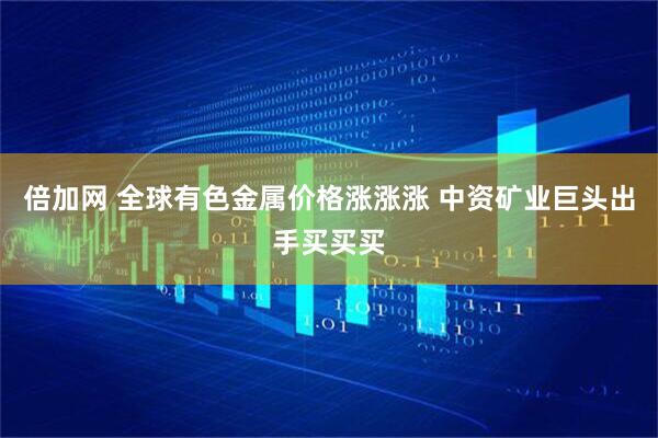 倍加网 全球有色金属价格涨涨涨 中资矿业巨头出手买买买