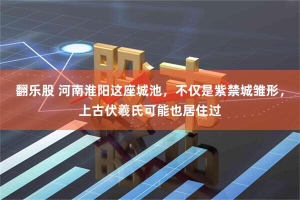 翻乐股 河南淮阳这座城池，不仅是紫禁城雏形，上古伏羲氏可能也居住过