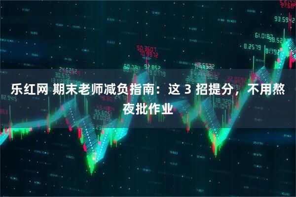 乐红网 期末老师减负指南：这 3 招提分，不用熬夜批作业
