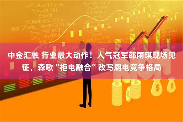 中金汇融 行业最大动作！人气冠军邵雨琪现场见证，森歌“柜电融合”改写厨电竞争格局