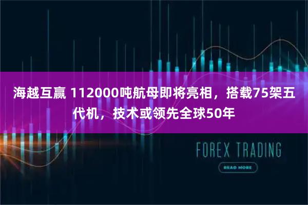 海越互赢 112000吨航母即将亮相，搭载75架五代机，技术或领先全球50年