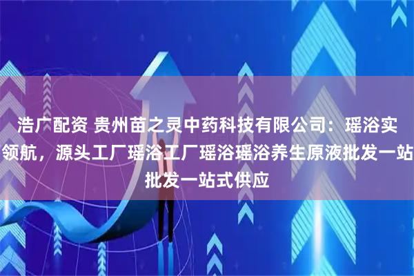 浩广配资 贵州苗之灵中药科技有限公司：瑶浴实力工厂领航，源头工厂瑶浴工厂瑶浴瑶浴养生原液批发一站式供应