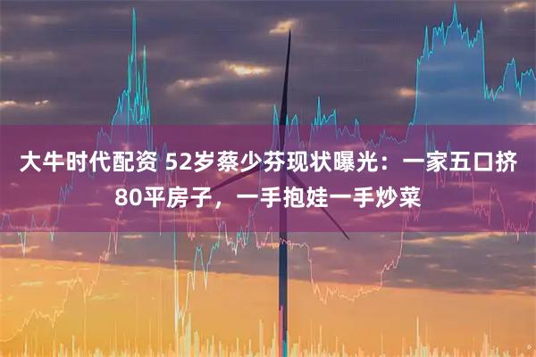 大牛时代配资 52岁蔡少芬现状曝光:一家五口挤80平房子,一手抱娃一手炒菜