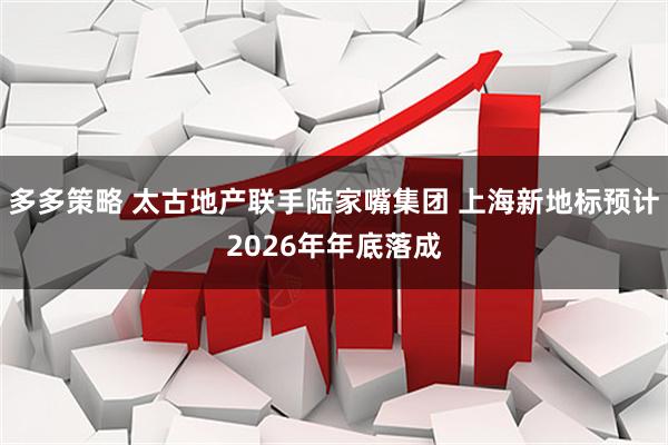 多多策略 太古地产联手陆家嘴集团 上海新地标预计2026年年底落成