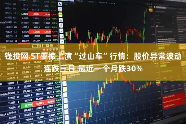 钱投网 ST亚振上演“过山车”行情：股价异常波动连跌三日 最近一个月跌30%