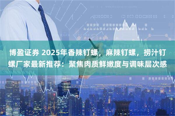 博盈证券 2025年香辣钉螺，麻辣钉螺，捞汁钉螺厂家最新推荐：聚焦肉质鲜嫩度与调味层次感