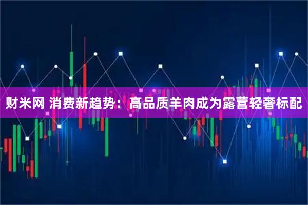 财米网 消费新趋势：高品质羊肉成为露营轻奢标配