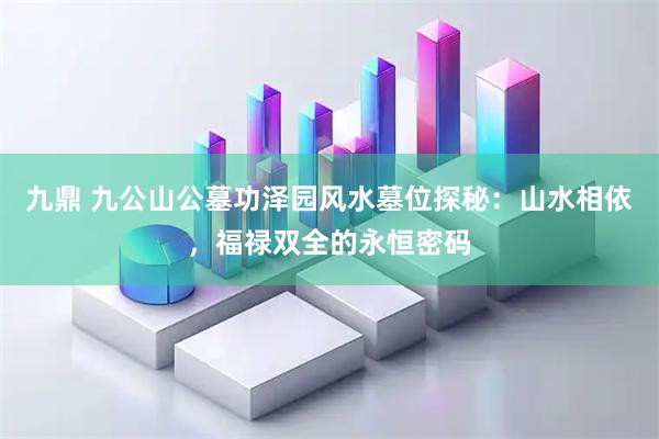 九鼎 九公山公墓功泽园风水墓位探秘：山水相依，福禄双全的永恒密码