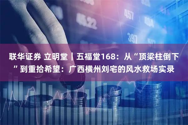 联华证券 立明堂|五福堂168:从“顶梁柱倒下”到重拾希望:广西横州刘宅的风水救场实录