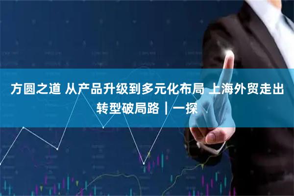 方圆之道 从产品升级到多元化布局 上海外贸走出转型破局路︱一探