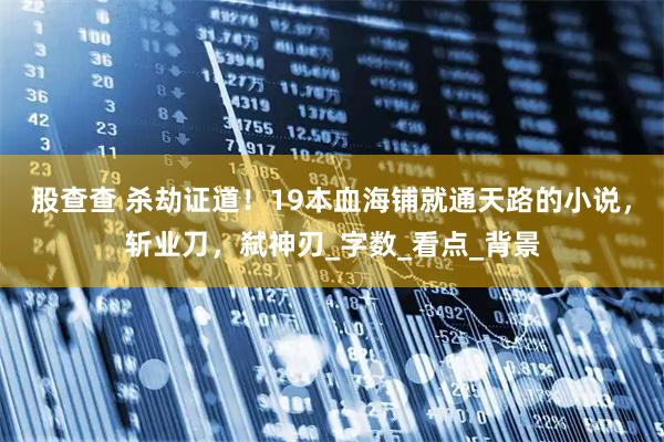 股查查 杀劫证道！19本血海铺就通天路的小说，斩业刀，弑神刃_字数_看点_背景