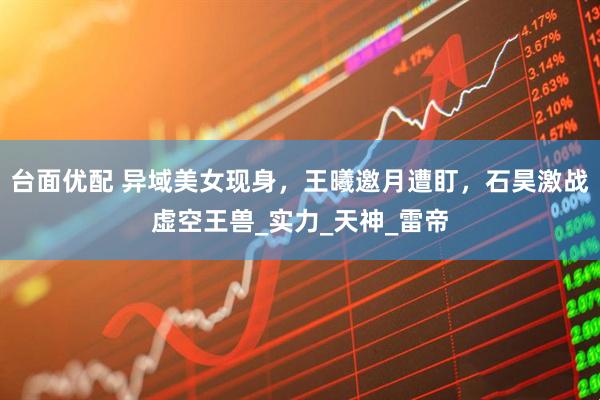 台面优配 异域美女现身，王曦邀月遭盯，石昊激战虚空王兽_实力_天神_雷帝