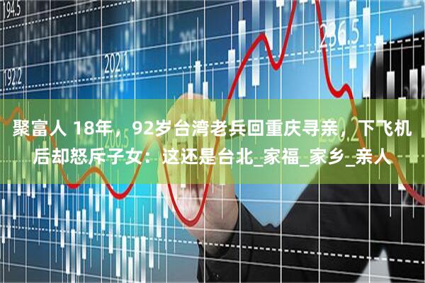 聚富人 18年，92岁台湾老兵回重庆寻亲，下飞机后却怒斥子女：这还是台北_家福_家乡_亲人
